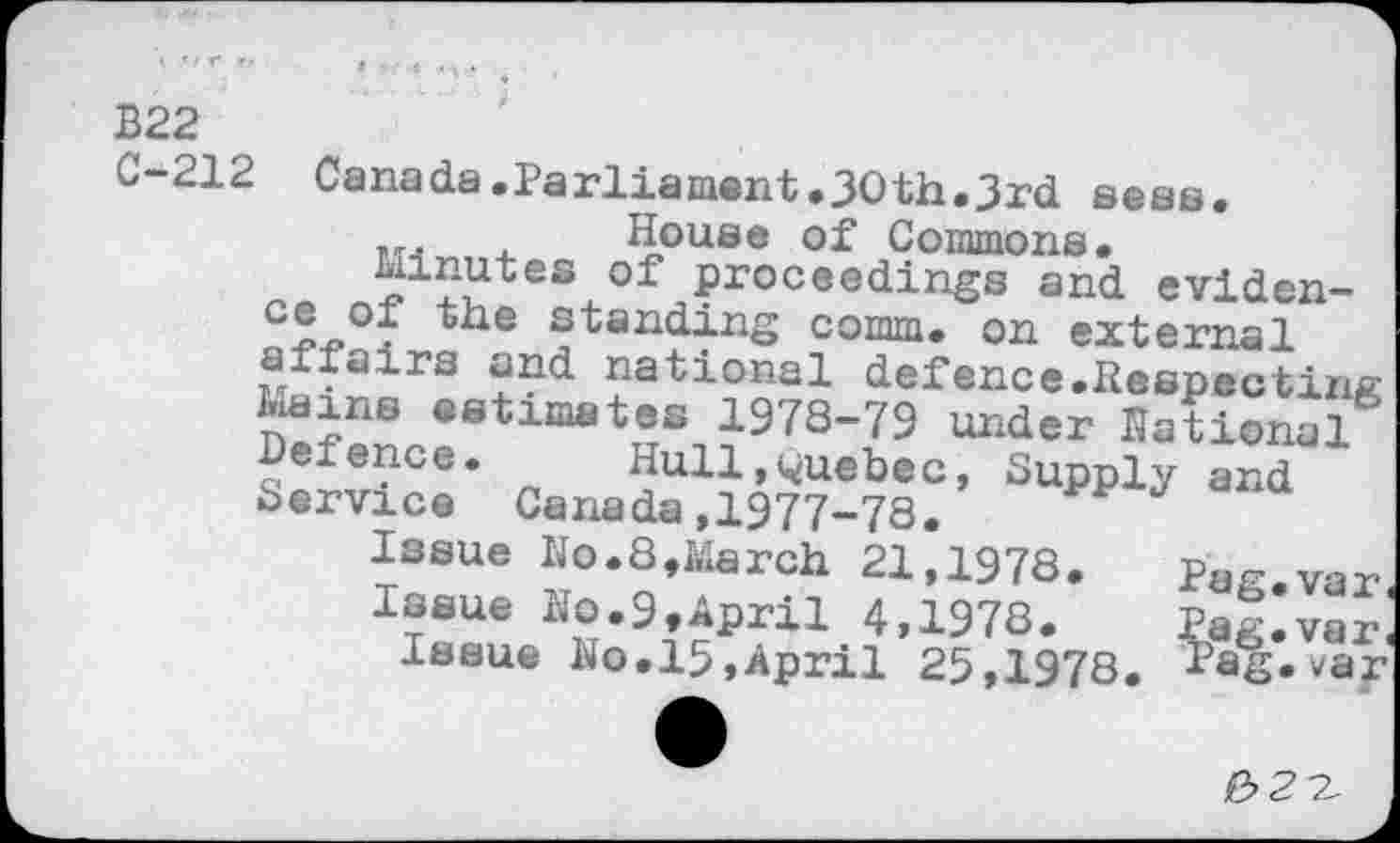 ﻿B22
C-212 Canada.Parliament.30th.3rd seas.
...	, House of Commons.
kinutes of proceedings and eviden-cjL. lauding comm, on external affairs and national defence.Respecting Mains estimates 1978-79 under Rational Detence. Hull,Quebec, Supply and Service Canada,1977-78.
Issue Ho.8,March 21,1978.	Pag.var
Issue Ho.9,April 4,1978.	Eag.var,
Issue Ho.15,April 25,1978. psg. var